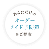 あなただけのオーダーメイド予防策をご提案!